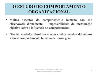• Muitos aspectos do comportamento humano não são
observáveis diretamente – impossibilidade de mensuração
objetiva sobre a influência no comportamento;
• Não há verdades absolutas e nem conhecimentos definitivos
sobre o comportamento humano de forma geral.
Teoria Geral da Administração - CAD 103 -
Material elaborado por Isabella Reis
19
O ESTUDO DO COMPORTAMENTO
ORGANIZACIONAL
 