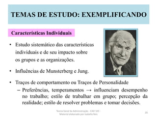 • Estudo sistemático das características
individuais e de seu impacto sobre
os grupos e as organizações.
• Influências de Munsterberg e Jung.
• Traços de comportamento ou Traços de Personalidade
– Preferências, temperamentos → influenciam desempenho
no trabalho; estilo de trabalhar em grupo; percepção da
realidade; estilo de resolver problemas e tomar decisões.
Teoria Geral da Administração - CAD 103 -
Material elaborado por Isabella Reis
20
TEMAS DE ESTUDO: EXEMPLIFICANDO
Características Individuais
 