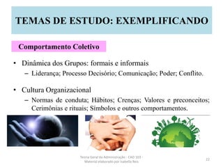 • Dinâmica dos Grupos: formais e informais
– Liderança; Processo Decisório; Comunicação; Poder; Conflito.
• Cultura Organizacional
– Normas de conduta; Hábitos; Crenças; Valores e preconceitos;
Cerimônias e rituais; Símbolos e outros comportamentos.
Teoria Geral da Administração - CAD 103 -
Material elaborado por Isabella Reis
22
TEMAS DE ESTUDO: EXEMPLIFICANDO
Comportamento Coletivo
 