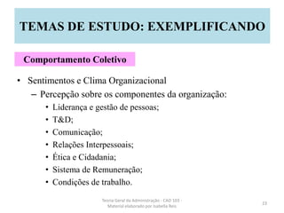 • Sentimentos e Clima Organizacional
– Percepção sobre os componentes da organização:
• Liderança e gestão de pessoas;
• T&D;
• Comunicação;
• Relações Interpessoais;
• Ética e Cidadania;
• Sistema de Remuneração;
• Condições de trabalho.
Teoria Geral da Administração - CAD 103 -
Material elaborado por Isabella Reis
23
TEMAS DE ESTUDO: EXEMPLIFICANDO
Comportamento Coletivo
 