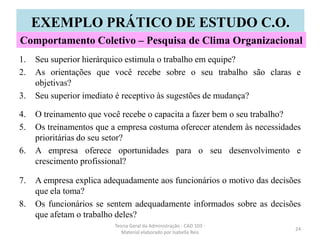 1. Seu superior hierárquico estimula o trabalho em equipe?
2. As orientações que você recebe sobre o seu trabalho são claras e
objetivas?
3. Seu superior imediato é receptivo às sugestões de mudança?
4. O treinamento que você recebe o capacita a fazer bem o seu trabalho?
5. Os treinamentos que a empresa costuma oferecer atendem às necessidades
prioritárias do seu setor?
6. A empresa oferece oportunidades para o seu desenvolvimento e
crescimento profissional?
7. A empresa explica adequadamente aos funcionários o motivo das decisões
que ela toma?
8. Os funcionários se sentem adequadamente informados sobre as decisões
que afetam o trabalho deles?
Teoria Geral da Administração - CAD 103 -
Material elaborado por Isabella Reis
24
EXEMPLO PRÁTICO DE ESTUDO C.O.
Comportamento Coletivo – Pesquisa de Clima Organizacional
 
