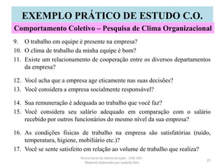 9. O trabalho em equipe é presente na empresa?
10. O clima de trabalho da minha equipe é bom?
11. Existe um relacionamento de cooperação entre os diversos departamentos
da empresa?
12. Você acha que a empresa age eticamente nas suas decisões?
13. Você considera a empresa socialmente responsável?
14. Sua remuneração é adequada ao trabalho que você faz?
15. Você considera seu salário adequado em comparação com o salário
recebido por outros funcionários do mesmo nível da sua empresa?
16. As condições fisicas de trabalho na empresa são satisfatórias (ruído,
temperatura, higiene, mobiliário etc.)?
17. Você se sente satisfeito em relação ao volume de trabalho que realiza?
Teoria Geral da Administração - CAD 103 -
Material elaborado por Isabella Reis
25
EXEMPLO PRÁTICO DE ESTUDO C.O.
Comportamento Coletivo – Pesquisa de Clima Organizacional
 