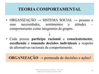 • ORGANIZAÇÃO → SISTEMA SOCIAL → pessoas e
suas necessidades, sentimentos e atitudes –
comportamento como integrantes de grupos.
↓
• Cada pessoa participa racional e conscientemente,
escolhendo e tomando decisões individuais a respeito
de alternativas racionais de comportamento.
Teoria Geral da Administração - CAD 103 -
Material elaborado por Isabella Reis
28
TEORIA COMPORTAMENTAL
ORGANIZAÇÃO → permeada de decisões e ações!
 