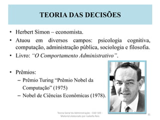 • Herbert Simon – economista.
• Atuou em diversos campos: psicologia cognitiva,
computação, administração pública, sociologia e filosofia.
• Livro: “O Comportamento Administrativo”.
• Prêmios:
– Prêmio Turing “Prêmio Nobel da
Computação” (1975)
– Nobel de Ciências Econômicas (1978).
Teoria Geral da Administração - CAD 103 -
Material elaborado por Isabella Reis
31
TEORIA DAS DECISÕES
 