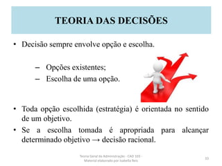 • Decisão sempre envolve opção e escolha.
– Opções existentes;
– Escolha de uma opção.
• Toda opção escolhida (estratégia) é orientada no sentido
de um objetivo.
• Se a escolha tomada é apropriada para alcançar
determinado objetivo → decisão racional.
Teoria Geral da Administração - CAD 103 -
Material elaborado por Isabella Reis
33
TEORIA DAS DECISÕES
 