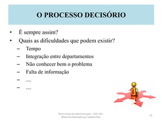 • É sempre assim?
• Quais as dificuldades que podem existir?
– Tempo
– Integração entre departamentos
– Não conhecer bem o problema
– Falta de informação
– ....
– ....
Teoria Geral da Administração - CAD 103 -
Material elaborado por Isabella Reis
35
O PROCESSO DECISÓRIO
 