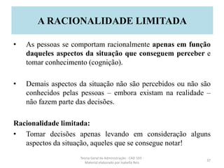 • As pessoas se comportam racionalmente apenas em função
daqueles aspectos da situação que conseguem perceber e
tomar conhecimento (cognição).
• Demais aspectos da situação não são percebidos ou não são
conhecidos pelas pessoas – embora existam na realidade –
não fazem parte das decisões.
Racionalidade limitada:
• Tomar decisões apenas levando em consideração alguns
aspectos da situação, aqueles que se consegue notar!
Teoria Geral da Administração - CAD 103 -
Material elaborado por Isabella Reis
37
A RACIONALIDADE LIMITADA
 