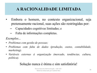 • Embora o homem, no contexto organizacional, seja
pretensamente racional, suas ações são restringidas por:
– Capacidades cognitivas limitadas; e
– Falta de informações completas.
Exemplos...
• Problemas com gestão de pessoas;
• Problemas com falta de dados (produção, custos, contabilidade,
marketing).
• Variáveis externas à organização (mercado, tendências, cultura,
política).
Solução nunca é ótima e sim satisfatória!
Teoria Geral da Administração - CAD 103 -
Material elaborado por Isabella Reis
38
A RACIONALIDADE LIMITADA
 