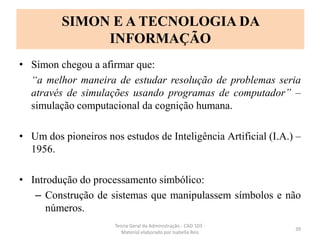 • Simon chegou a afirmar que:
“a melhor maneira de estudar resolução de problemas seria
através de simulações usando programas de computador” –
simulação computacional da cognição humana.
• Um dos pioneiros nos estudos de Inteligência Artificial (I.A.) –
1956.
• Introdução do processamento simbólico:
– Construção de sistemas que manipulassem símbolos e não
números.
Teoria Geral da Administração - CAD 103 -
Material elaborado por Isabella Reis
39
SIMON E A TECNOLOGIA DA
INFORMAÇÃO
 