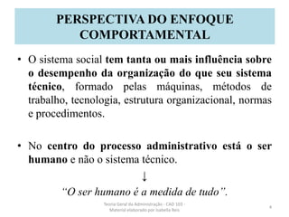 • O sistema social tem tanta ou mais influência sobre
o desempenho da organização do que seu sistema
técnico, formado pelas máquinas, métodos de
trabalho, tecnologia, estrutura organizacional, normas
e procedimentos.
• No centro do processo administrativo está o ser
humano e não o sistema técnico.
↓
“O ser humano é a medida de tudo”.
Teoria Geral da Administração - CAD 103 -
Material elaborado por Isabella Reis
4
PERSPECTIVA DO ENFOQUE
COMPORTAMENTAL
 