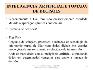 • Recentemente a I.A. tem sido crescentemente estudada
devido a aplicações práticas comerciais.
• Tomada de decisões!
• Big Data
– Conjunto de soluções, processos e métodos de tecnologia da
informação capaz de lidar com dados digitais em grandes
proporções de armazenamento e velocidade de transmissão.
– Anda de mãos dadas com a Inteligência Artificial, estruturando
dados em determinados contextos para apoio a tomada de
decisão.
Teoria Geral da Administração - CAD 103 -
Material elaborado por Isabella Reis
40
INTELIGÊNCIA ARTIFICIAL E TOMADA
DE DECISÕES
 