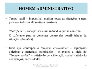 • Tempo hábil – impossível analisar todas as situações e nem
procurar todas as alternativas possíveis
• “Satisficer” – cada pessoa é um indivíduo que se contenta.
O suficiente para se contentar dentro das possibilidades da
situação. (decisões)
• Ideia que contrapõe o “homem econômico” – aspirações
objetivas e materiais, otimização – e avança a ideia do
“homem social” – satisfação pela interação social, satisfação
dos desejos, necessidades.
Teoria Geral da Administração - CAD 103 -
Material elaborado por Isabella Reis
42
HOMEM ADMINISTRATIVO
 