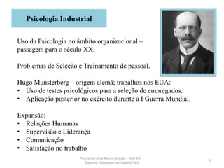 9
Teoria Geral da Administração - CAD 103 -
Material elaborado por Isabella Reis
Uso da Psicologia no âmbito organizacional –
passagem para o século XX.
Problemas de Seleção e Treinamento de pessoal.
Hugo Munsterberg – origem alemã; trabalhos nos EUA:
• Uso de testes psicológicos para a seleção de empregados.
• Aplicação posterior no exército durante a I Guerra Mundial.
Expansão:
• Relações Humanas
• Supervisão e Liderança
• Comunicação
• Satisfação no trabalho
Psicologia Industrial
 