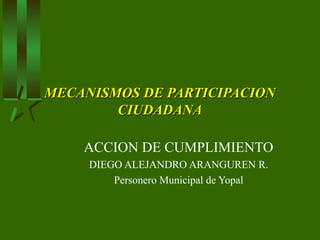 MECANISMOS DE PARTICIPACION
        CIUDADANA

    ACCION DE CUMPLIMIENTO
     DIEGO ALEJANDRO ARANGUREN R.
         Personero Municipal de Yopal
 