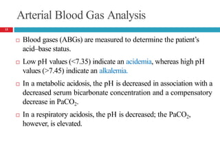 Arterial Blood Gas Analysis
 Blood gases (ABGs) are measured to determine the patient’s
acid–base status.
 Low pH values (<7.35) indicate an acidemia, whereas high pH
values (>7.45) indicate an alkalemia.
 In a metabolic acidosis, the pH is decreased in association with a
decreased serum bicarbonate concentration and a compensatory
decrease in PaCO2.
 In a respiratory acidosis, the pH is decreased; the PaCO2,
however, is elevated.
13
 