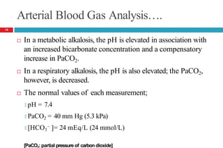 Arterial Blood Gas Analysis….
 In a metabolic alkalosis, the pH is elevated in association with
an increased bicarbonate concentration and a compensatory
increase in PaCO2.
 In a respiratory alkalosis, the pH is also elevated; the PaCO2,
however, is decreased.
 The normal values of each measurement;
🞑 pH = 7.4
🞑 PaCO2 = 40 mm Hg (5.3 kPa)
🞑 [HCO3
− ]= 24 mEq/L (24 mmol/L)
[PaCO : partial pressure of carbon dioxide]
14
 