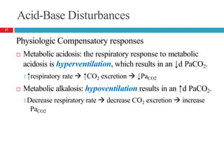 Acid-Base Disturbances
Physiologic Compensatory responses
 Metabolic acidosis: the respiratory response to metabolic
acidosis is hyperventilation, which results in an ↓d PaCO2.
🞑 ↑respiratory rate  ↑CO2 excretion  ↓PaCO2
 Metabolic alkalosis: hypoventilation results in an ↑d PaCO2.
🞑 Decrease respiratory rate  decrease CO2 excretion  increase
PaCO2
17
 
