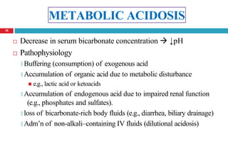 METABOLIC ACIDOSIS
 Decrease in serum bicarbonate concentration  ↓pH
 Pathophysiology
🞑 Buffering (consumption) of exogenous acid
🞑 Accumulation of organic acid due to metabolic disturbance
 e.g., lactic acid or ketoacids
🞑 Accumulation of endogenous acid due to impaired renal function
(e.g., phosphates and sulfates).
🞑 loss of bicarbonate-rich body fluids (e.g., diarrhea, biliary drainage)
🞑 Adm’n of non-alkali–containing IV fluids (dilutional acidosis)
18
 