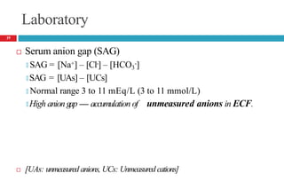 Laboratory
 Serum anion gap (SAG)
🞑 SAG = [Na+] – [Cl-] – [HCO3
-]
🞑 SAG = [UAs] – [UCs]
🞑 Normal range 3 to 11 mEq/L (3 to 11 mmol/L)
🞑 High aniongap ---- accumulation of unmeasured anions in ECF.
 [UAs: unmeasured anions, UCs: Unmeasured cations]
19
 