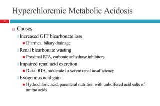 Hyperchloremic Metabolic Acidosis
 Causes
🞑 Increased GIT bicarbonate loss
 Diarrhea, biliary drainage
🞑 Renal bicarbonate wasting
 Proximal RTA, carbonic anhydrase inhibitors
🞑 Impaired renal acid excretion
 Distal RTA, moderate to severe renal insufficiency
🞑 Exogenous acid gain
 Hydrochloric acid, parenteral nutrition with unbuffered acid salts of
amino acids
21
 