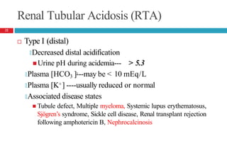 Renal Tubular Acidosis (RTA)
 Type I (distal)
🞑Decreased distal acidification
 Urine pH during acidemia--- > 5.3
-
🞑Plasma [HCO3 ]---may be < 10 mEq/L
🞑Plasma [K+] ----usually reduced or normal
🞑Associated disease states
 Tubule defect, Multiple myeloma, Systemic lupus erythematosus,
Sjögren’s syndrome, Sickle cell disease, Renal transplant rejection
following amphotericin B, Nephrocalcinosis
22
 