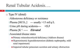 Renal Tubular Acidosis….
 Type IV (distal)
🞑Aldosterone deficiency or resistance
-
🞑 Plasma [HCO3 ] --- usually >15 mEq/L
🞑 Urine pH during acidemia---- <5.3
🞑 Plasma [K+] ----- Elevated
🞑Associated disease states
 Primary mineralocorticoid deficiency (Addison disease)
 Hyporeninemic hypoaldosteronism (diabetic nephropathy, mild
renal impairment)
 Impaired tubular potassium secretion and urinary obstruction
24
 