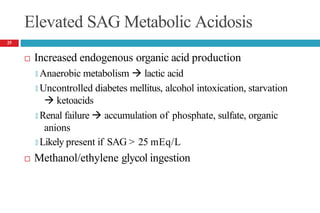 Elevated SAG Metabolic Acidosis
 Increased endogenous organic acid production
🞑 Anaerobic metabolism  lactic acid
🞑 Uncontrolled diabetes mellitus, alcohol intoxication, starvation
 ketoacids
🞑 Renal failure  accumulation of phosphate, sulfate, organic
anions
🞑 Likely present if SAG > 25 mEq/L
 Methanol/ethylene glycol ingestion
25
 