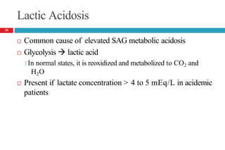 Lactic Acidosis
 Common cause of elevated SAG metabolic acidosis
 Glycolysis  lactic acid
🞑 In normal states, it is reoxidized and metabolized to CO2 and
H2O
 Present if lactate concentration > 4 to 5 mEq/L in acidemic
patients
26
 