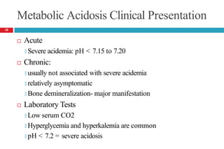 Metabolic Acidosis Clinical Presentation
 Acute
🞑 Severe acidemia: pH < 7.15 to 7.20
 Chronic:
🞑 usually not associated with severe acidemia
🞑 relatively asymptomatic
🞑 Bone demineralization- major manifestation
 Laboratory Tests
🞑 Low serum CO2
🞑 Hyperglycemia and hyperkalemia are common
🞑 pH < 7.2 = severe acidosis
28
 