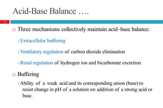 Acid-Base Balance ….
 Three mechanisms collectively maintain acid–base balance:
🞑 Extracellular buffering
🞑 Ventilatory regulation of carbon dioxide elimination
🞑 Renal regulation of hydrogen ion and bicarbonate excretion
 Buffering
🞑 Ability of a weak acid and its corresponding anion (base) to
resist change in pH of a solution on addition of a strong acid or
base.
3
 