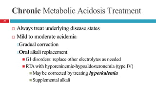 Chronic Metabolic Acidosis Treatment
 Always treat underlying disease states
 Mild to moderate acidemia
🞑Gradual correction
🞑Oral alkali replacement
 GI disorders: replace other electrolytes as needed
 RTAwith hyporeninemic-hypoaldosteronemia (type IV)
 May be corrected by treating hyperkalemia
 Supplemental alkali
30
 