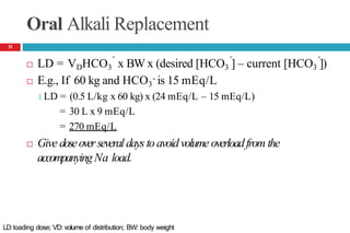 Oral Alkali Replacement
- - -
 LD = VDHCO3 x BW x (desired [HCO3 ] – current [HCO3 ])
-
 E.g., If 60 kg and HCO3 is 15 mEq/L
🞑 LD = (0.5 L/kg x 60 kg) x (24 mEq/L – 15 mEq/L)
= 30 L x 9 mEq/L
= 270 mEq/L
 Give doseoverseveral daysto avoidvolume overloadfrom the
accompanyingNa load.
31
LD: loading dose; VD: volume of distribution; BW: body weight
 