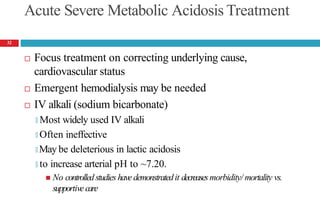 Acute Severe Metabolic Acidosis Treatment
 Focus treatment on correcting underlying cause,
cardiovascular status
 Emergent hemodialysis may be needed
 IV alkali (sodium bicarbonate)
🞑 Most widely used IV alkali
🞑 Often ineffective
🞑 May be deleterious in lactic acidosis
🞑 to increase arterial pH to ~7.20.
 No controlledstudies havedemonstratedit decreasesmorbidity/ mortality vs.
supportivecare
32
 