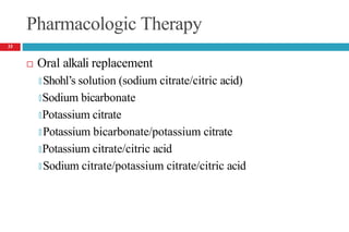 Pharmacologic Therapy
 Oral alkali replacement
🞑 Shohl’s solution (sodium citrate/citric acid)
🞑Sodium bicarbonate
🞑Potassium citrate
🞑 Potassium bicarbonate/potassium citrate
🞑Potassium citrate/citric acid
🞑 Sodium citrate/potassium citrate/citric acid
33
 