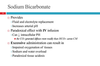 Sodium Bicarbonate
 Provides
🞑 Fluid and electrolyte replacement
🞑 Increases arterial pH
 Paradoxical effect with IV infusion
🞑 Can ↓ intracellular PH
 the CO2 generated diffuses morereadily than HCO3- across CM
 Excessive administration can result in
🞑 Impaired oxygenation of tissues
🞑 Sodium and water overload
🞑 Paradoxical tissue acidosis
34
 