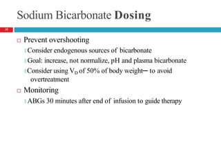 Sodium Bicarbonate Dosing
 Prevent overshooting
🞑 Consider endogenous sources of bicarbonate
🞑 Goal: increase, not normalize, pH and plasma bicarbonate
🞑 Consider using VD of 50% of body weight─ to avoid
overtreatment
 Monitoring
🞑 ABGs 30 minutes after end of infusion to guide therapy
35
 