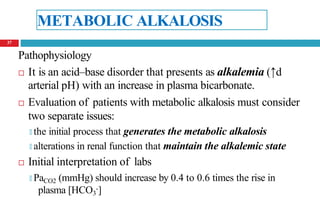 METABOLIC ALKALOSIS
Pathophysiology
 It is an acid–base disorder that presents as alkalemia (↑d
arterial pH) with an increase in plasma bicarbonate.
 Evaluation of patients with metabolic alkalosis must consider
two separate issues:
🞑 the initial process that generates the metabolic alkalosis
🞑 alterations in renal function that maintain the alkalemic state
 Initial interpretation of labs
🞑 PaCO2 (mmHg) should increase by 0.4 to 0.6 times the rise in
plasma [HCO3
-]
37
 