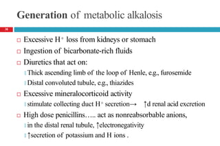 Generation of metabolic alkalosis
 Excessive H+ loss from kidneys or stomach
 Ingestion of bicarbonate-rich fluids
 Diuretics that act on:
🞑 Thick ascending limb of the loop of Henle, e.g., furosemide
🞑 Distal convoluted tubule, e.g., thiazides
 Excessive mineralocorticoid activity
🞑 stimulate collecting duct H+ secretion→ ↑d renal acid excretion
 High dose penicillins….. act as nonreabsorbable anions,
🞑 in the distal renal tubule, ↑electronegativity
🞑 ↑secretion of potassium and H ions .
38
 