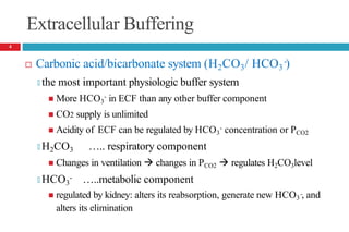 Extracellular Buffering
-
 Carbonic acid/bicarbonate system (H2CO3/ HCO3 )
🞑 the most important physiologic buffer system
-
 More HCO3 in ECF than any other buffer component
 CO2 supply is unlimited
-
 Acidity of ECF can be regulated by HCO3 concentration or PCO2
🞑 H2CO3 ….. respiratory component
 Changes in ventilation  changes in PCO2  regulates H2CO3level
🞑 HCO3
- …..metabolic component
-
 regulated by kidney: alters its reabsorption, generate new HCO3 , and
alters its elimination
4
 