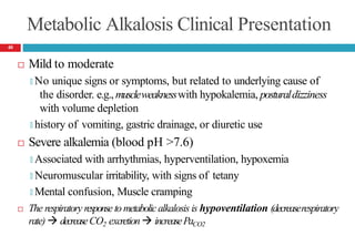 Metabolic Alkalosis Clinical Presentation
 Mild to moderate
🞑 No unique signs or symptoms, but related to underlying cause of
the disorder. e.g., muscleweaknesswith hypokalemia, posturaldizziness
with volume depletion
🞑 history of vomiting, gastric drainage, or diuretic use
 Severe alkalemia (blood pH >7.6)
🞑 Associated with arrhythmias, hyperventilation, hypoxemia
🞑 Neuromuscular irritability, with signs of tetany
🞑 Mental confusion, Muscle cramping
 The respiratory response to metabolicalkalosis is hypoventilation (decreaserespiratory
rate)  decreaseCO2 excretion increasePaCO2
40
 