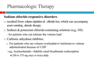 Pharmacologic Therapy
Sodium chloride-responsive disorders
 resulted from volumedepletion& chlorideloss, which can accompany
severevomiting, diuretictherapy.
 Sodium & potassium chloride-containing solutions (e.g., NS)
🞑 for patients who can tolerate the volume load
 Carbonic anhydrase inhibitor,
 For patients who are volume overloaded or intolerant to volume
administration because of CHF
🞑 e.g., Acetazolamide---Inhibits renal bicarbonate reabsorption
 250 to 375 mg once or twice daily
41
 