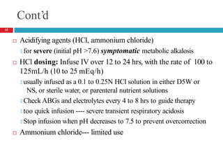 Cont’d
 Acidifying agents (HCl, ammonium chloride)
🞑 for severe (initial pH >7.6) symptomatic metabolic alkalosis
 HCl dosing: Infuse IV over 12 to 24 hrs, with the rate of 100 to
125mL/h (10 to 25 mEq/h)
🞑 usually infused as a 0.1 to 0.25N HCl solution in either D5W or
NS, or sterile water, or parenteral nutrient solutions
🞑 Check ABGs and electrolytes every 4 to 8 hrs to guide therapy
🞑 too quick infusion ---- severe transient respiratory acidosis
🞑 Stop infusion when pH decreases to 7.5 to prevent overcorrection
 Ammonium chloride--- limited use
42
 