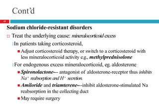 Cont’d
Sodium chloride-resistant disorders
 Treat the underlying cause: mineralocorticoidexcess
🞑In patients taking corticosteroid,
 Adjust corticosteroid therapy, or switch to a corticosteroid with
less mineralocorticoid activity e.g., methylprednisolone
🞑 For endogenous excess mineralocorticoid, eg. aldosterone
 Spironolactone--- antagonist of aldosterone-receptor thus inhibits
Na+ reabsorption and H+ secretion.
 Amiloride and triamterene---inhibit aldosterone-stimulated Na
reabsorption in the collecting duct
 May require surgery
43
 
