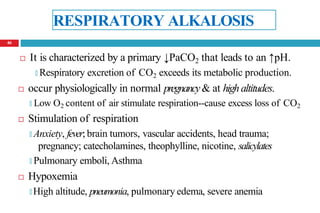 RESPIRATORY ALKALOSIS
 It is characterized by a primary ↓PaCO2 that leads to an ↑pH.
🞑 Respiratory excretion of CO2 exceeds its metabolic production.
 occur physiologically in normal pregnancy& at highaltitudes.
🞑 Low O2 content of air stimulate respiration--cause excess loss of CO2
 Stimulation of respiration
🞑 Anxiety, fever; brain tumors, vascular accidents, head trauma;
pregnancy; catecholamines, theophylline, nicotine, salicylates
🞑 Pulmonary emboli, Asthma
 Hypoxemia
🞑 High altitude, pneumonia, pulmonary edema, severe anemia
46
 