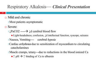 Respiratory Alkalosis— Clinical Presentation
 Mild and chronic
🞑 Most patients asymptomatic
 Severe:
🞑 ↓PaCO2 ----- ↓d cerebral blood flow
 Light-headedness, confusion, ↓d intellectual function, syncope, seizures
🞑 Nausea, Vomiting---- cerebral hypoxia
🞑 Cardiac arrhythmiasdue to sensitization of myocardium to circulating
catecholamines
🞑 Muscle cramps, tetany---due to reductions in the blood ionized Ca
 ↑ pH  ↑ binding of Ca to albumin
47
 