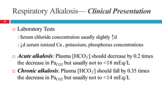 Respiratory Alkalosis— Clinical Presentation
 Laboratory Tests
🞑 Serum chloride concentration usually slightly ↑d
🞑 ↓d serum ionized Ca , potassium, phosphorus concentrations
 Acute alkalosis: Plasma [HCO -] should decrease by 0.2 times
3
the decrease in PaCO2 but usually not to <18 mEq/L
 Chronic alkalosis: Plasma [HCO -] should fall by 0.35 times
3
the decrease in PaCO2 but usually not to <14 mEq/L
48
 
