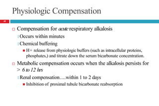 Physiologic Compensation
 Compensation for acuterespiratory alkalosis
🞑 Occurs within minutes
🞑 Chemical buffering
 H+ release from physiologic buffers (such as intracellular proteins,
phosphates,) and titrate down the serum bicarbonate concentration.
 Metabolic compensation occurs when the alkalosis persists for
> 6 to 12 hrs
🞑 Renal compensation….within 1 to 2 days
 Inhibition of proximal tubule bicarbonate reabsorption
49
 