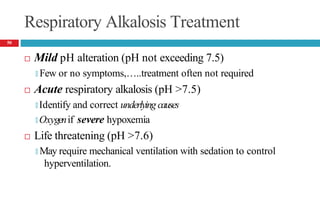 Respiratory Alkalosis Treatment
 Mild pH alteration (pH not exceeding 7.5)
🞑 Few or no symptoms,…..treatment often not required
 Acute respiratory alkalosis (pH >7.5)
🞑 Identify and correct underlying causes
🞑 Oxygenif severe hypoxemia
 Life threatening (pH >7.6)
🞑 May require mechanical ventilation with sedation to control
hyperventilation.
50
 