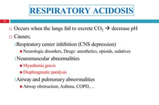 RESPIRATORY ACIDOSIS
 Occurs when the lungs fail to excrete CO2  decrease pH
 Causes;
🞑Respiratory center inhibition (CNS depression)
 Neurologic disorders, Drugs: anesthetics, opioids, sedatives
🞑 Neuromuscular abnormalities
 Myasthenia gravis
 Diaphragmatic paralysis
🞑Airway and pulmonary abnormalities
 Airway obstruction, Asthma, COPD,…
51
 
