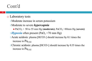 Cont’d
 Laboratory tests
🞑 Moderate increase in serum potassium
🞑 Moderate to severe hypercapnia
 PaCO2 = 50 to 55 mm Hg (moderate), PaCO2 >80mm Hg (severe)
🞑 Hypoxia often present (PaO2 <70 mm Hg)
🞑 Acute acidosis: plasma [HCO3-] should increase by 0.1 times the
increase in PaCO2
🞑 Chronic acidosis: plasma [HCO3-] should increase by 0.35 times the
increase in PaCO2
53
 
